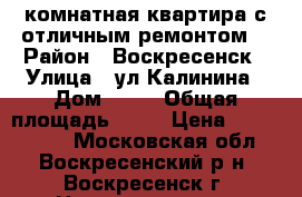 1-комнатная квартира с отличным ремонтом! › Район ­ Воскресенск › Улица ­ ул.Калинина › Дом ­ 57 › Общая площадь ­ 31 › Цена ­ 1 550 000 - Московская обл., Воскресенский р-н, Воскресенск г. Недвижимость » Квартиры продажа   . Московская обл.